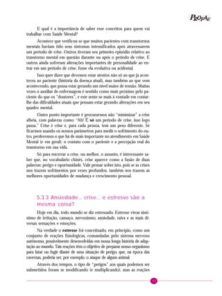 47
PPPPP EEEEEAAAAARRRRROOOOOFFFFF
E qual é a importância de saber esse conceitos para quem vai
trabalhar com Saúde Mental?
Acontece que verificou-se que muitos pacientes com transtornos
mentais haviam tido seus sintomas intensificados após atravessarem
um período de crise. Outros tiveram seu primeiro episódio relativo ao
transtorno mental em questão durante ou após o período de crise. E
outros ainda sofreram alterações importantes de personalidade ao en-
trar em um período de crise, fosse ela evolutiva ou acidental.
Isso quer dizer que devemos estar atentos não só ao que já acon-
teceu ao paciente (história da doença atual), mas também ao que vem
acontecendo, que possa estar gerando um nível maior de tensão. Muitas
vezes o auxiliar de enfermagem é sentido como mais próximo pelo pa-
ciente do que os “doutores”, e este sente-se mais à vontade em contar-
lhe das dificuldades atuais que possam estar gerando alterações em seu
quadro mental.
Outro ponto importante é procurarmos não “minimizar” a crise
alheia, com palavras como: “Ah! É só um período de crise, isso logo
passa.” Crise é crise e, para cada pessoa, tem um peso diferente. Se
ficarmos usando os nossos parâmetros para medir o sofrimento do ou-
tro, perderemos o que há de mais importante no atendimento em Saúde
Mental (e em geral): o contato com o paciente e a percepção real do
transtorno em sua vida.
Só para encerrar a crise, ou melhor, o assunto, é interessante sa-
ber que, no vocabulário chinês, crise aparece como a fusão de duas
palavras: perigo e oportunidade. Vale pensar sobre isto, pois se as crises
nos trazem sofrimentos por vezes profundos, também nos trazem as
melhores oportunidades de mudança e crescimento pessoal.
5.3.3 Ansiedade... crise... e estresse são a
mesma coisa?
Hoje em dia, todo mundo se diz estressado. Estresse virou sinô-
nimo de irritação, cansaço, nervosismo, ansiedade, raiva e as mais di-
versas sensações e emoções.
Na verdade o estresse foi conceituado, em princípio, como um
conjunto de reações fisiológicas, comandadas pelo sistema nervoso
autônomo, possivelmente desenvolvidas em nossa longa história de adap-
tação ao mundo. Tais reações têm o objetivo de preparar nosso organismo
para lutar ou fugir diante de uma situação de perigo, que, na época das
cavernas, poderia ser, por exemplo, o ataque de algum animal.
Através dos tempos, o tipo de “perigos” aos quais podemos ser
submetidos foram se modificando (e multiplicando), mas as reações
 