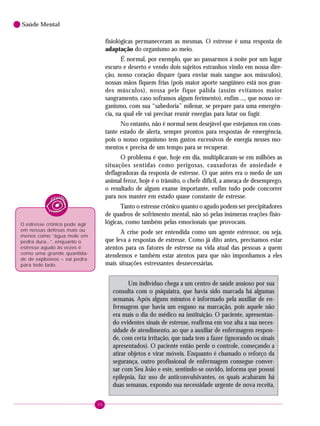 48
Saúde Mental
fisiológicas permaneceram as mesmas. O estresse é uma resposta de
adaptação do organismo ao meio.
É normal, por exemplo, que ao passarmos à noite por um lugar
escuro e deserto e vendo dois sujeitos estranhos vindo em nossa dire-
ção, nosso coração dispare (para enviar mais sangue aos músculos),
nossas mãos fiquem frias (pois maior aporte sangüíneo está nos gran-
des músculos), nossa pele fique pálida (assim evitamos maior
sangramento, caso soframos algum ferimento), enfim ..., que nosso or-
ganismo, com sua “sabedoria” milenar, se prepare para uma emergên-
cia, na qual ele vai precisar reunir energias para lutar ou fugir.
No entanto, não é normal nem desejável que estejamos em cons-
tante estado de alerta, sempre prontos para respostas de emergência,
pois o nosso organismo tem gastos excessivos de energia nesses mo-
mentos e precisa de um tempo para se recuperar.
O problema é que, hoje em dia, multiplicaram-se em milhões as
situações sentidas como perigosas, causadoras de ansiedade e
deflagradoras da resposta de estresse. O que antes era o medo de um
animal feroz, hoje é o trânsito, o chefe difícil, a ameaça de desemprego,
o resultado de algum exame importante, enfim tudo pode concorrer
para nos manter em estado quase constante de estresse.
Tanto o estresse crônico quanto o agudo podem ser precipitadores
de quadros de sofrimento mental, não só pelas inúmeras reações fisio-
lógicas, como também pelas emocionais que provocam.
A crise pode ser entendida como um agente estressor, ou seja,
que leva a respostas de estresse. Como já dito antes, precisamos estar
atentos para os fatores de estresse na vida atual das pessoas a quem
atendemos e também estar atentos para que não imponhamos a eles
mais situações estressantes desnecessárias.
Um indivíduo chega a um centro de saúde ansioso por sua
consulta com o psiquiatra, que havia sido marcada há algumas
semanas. Após alguns minutos é informado pela auxiliar de en-
fermagem que havia um engano na marcação, pois aquele não
era mais o dia do médico na instituição. O paciente, apresentan-
do evidentes sinais de estresse, reafirma em voz alta a sua neces-
sidade de atendimento, ao que a auxiliar de enfermagem respon-
de, com certa irritação, que nada tem a fazer (ignorando os sinais
apresentados). O paciente então perde o controle, começando a
atirar objetos e virar móveis. Enquanto é chamado o reforço da
segurança, outro profissional de enfermagem consegue conver-
sar com Seu João e este, sentindo-se ouvido, informa que possui
epilepsia, faz uso de anticonvulsivantes, os quais acabaram há
duas semanas, expondo sua necessidade urgente de nova receita,
O estresse crônico pode agir
em nossas defesas mais ou
menos como “água mole em
pedra dura...”, enquanto o
estresse agudo às vezes é
como uma grande quantida-
de de explosivos – vai pedra
para todo lado.
 