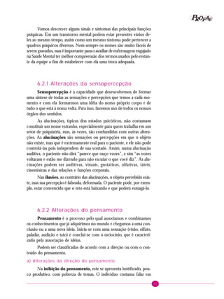 51
PPPPP EEEEEAAAAARRRRROOOOOFFFFF
Vamos descrever alguns sinais e sintomas das principais funções
psíquicas. Em um transtorno mental podem estar presentes vários de-
les ao mesmo tempo, assim como um mesmo sintoma pode pertencer a
quadros psíquicos diversos. Nem sempre os nomes são muito fáceis de
serem gravados, mas é importante para o auxiliar de enfermagem engajado
na Saúde Mental ter melhor compreensão dos termos usados pelo restan-
te da equipe a fim de estabelecer com ela uma troca adequada.
6.2.1 Alterações da sensopercepção
Sensopercepção é a capacidade que desenvolvemos de formar
uma síntese de todas as sensações e percepções que temos a cada mo-
mento e com ela formarmos uma idéia do nosso próprio corpo e de
tudo o que está à nossa volta. Para isso, fazemos uso de todos os nossos
órgãos dos sentidos.
As alucinações, típicas dos estados psicóticos, não costumam
constituir um nome estranho, especialmente para quem trabalha em um
setor de psiquiatria, mas, às vezes, são confundidas com outras altera-
ções. As alucinações são sensações ou percepções em que o objeto
não existe, mas que é extremamente real para o paciente, e ele não pode
controlá-las pois independem de sua vontade. Assim, numa alucinação
auditiva, o paciente não dirá “parece que ouço vozes”, e sim “as vozes
voltaram e estão me dizendo para não escutar o que você diz”. As alu-
cinações podem ser auditivas, visuais, gustativas, olfativas, táteis,
cinestésicas e das relações e funções corporais.
Nas ilusões, ao contrário das alucinações, o objeto percebido exis-
te, mas sua percepção é falseada, deformada. O paciente pode, por exem-
plo, estar convencido que o teto está baixando e que poderá esmagá-lo.
6.2.2 Alterações do pensamento
Pensamento é o processo pelo qual associamos e combinamos
os conhecimentos que já adquirimos no mundo e chegamos a uma con-
clusão ou a uma nova idéia. Inicia-se com uma sensação (visão, olfato,
paladar, audição e tato) e conclui-se com o raciocínio, que é caracteri-
zado pela associação de idéias.
Podem ser classificadas de acordo com a direção ou com o con-
teúdo do pensamento.
a) Alterações da direção do pensamento:
Na inibição do pensamento, este se apresenta lentificado, pou-
co produtivo, com pobreza de temas. O indivíduo costuma falar em
 