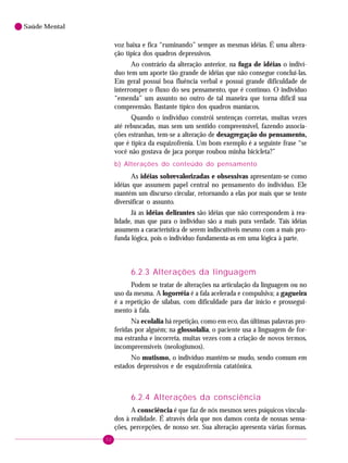 52
Saúde Mental
voz baixa e fica “ruminando” sempre as mesmas idéias. É uma altera-
ção típica dos quadros depressivos.
Ao contrário da alteração anterior, na fuga de idéias o indiví-
duo tem um aporte tão grande de idéias que não consegue concluí-las.
Em geral possui boa fluência verbal e possui grande dificuldade de
interromper o fluxo do seu pensamento, que é contínuo. O indivíduo
“emenda” um assunto no outro de tal maneira que torna difícil sua
compreensão. Bastante típico dos quadros maníacos.
Quando o indivíduo constrói sentenças corretas, muitas vezes
até rebuscadas, mas sem um sentido compreensível, fazendo associa-
ções estranhas, tem-se a alteração de desagregação do pensamento,
que é típica da esquizofrenia. Um bom exemplo é a seguinte frase “se
você não gostava de jaca porque roubou minha bicicleta?”
b) Alterações do conteúdo do pensamento
As idéias sobrevalorizadas e obsessivas apresentam-se como
idéias que assumem papel central no pensamento do indivíduo. Ele
mantém um discurso circular, retornando a elas por mais que se tente
diversificar o assunto.
Já as idéias delirantes são idéias que não correspondem à rea-
lidade, mas que para o indivíduo são a mais pura verdade. Tais idéias
assumem a característica de serem indiscutíveis mesmo com a mais pro-
funda lógica, pois o indivíduo fundamenta-as em uma lógica à parte.
6.2.3 Alterações da linguagem
Podem se tratar de alterações na articulação da linguagem ou no
uso da mesma. A logorréia é a fala acelerada e compulsiva; a gagueira
é a repetição de sílabas, com dificuldade para dar início e prossegui-
mento à fala.
Na ecolalia há repetição, como em eco, das últimas palavras pro-
feridas por alguém; na glossolalia, o paciente usa a linguagem de for-
ma estranha e incorreta, muitas vezes com a criação de novos termos,
incompreensíveis (neologismos).
No mutismo, o indivíduo mantém-se mudo, sendo comum em
estados depressivos e de esquizofrenia catatônica.
6.2.4 Alterações da consciência
A consciência é que faz de nós mesmos seres psíquicos vincula-
dos à realidade. É através dela que nos damos conta de nossas sensa-
ções, percepções, de nosso ser. Sua alteração apresenta várias formas.
 