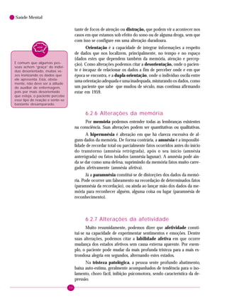54
Saúde Mental
tante de focos de atenção ou distração, que podem vir a acontecer nos
casos em que estamos sob efeito do sono ou de alguma droga, sem que
com isso se configure em uma alteração duradoura.
Orientação é a capacidade de integrar informações a respeito
de dados que nos localizem, principalmente, no tempo e no espaço
(dados estes que dependem também da memória, atenção e percep-
ção). Como alterações podemos citar a desorientação, onde o pacien-
te é incapaz de relacionar os dados a fim de perceber onde e em que
época se encontra, e a dupla orientação, onde o indivíduo oscila entre
uma orientação adequada e uma inadequada, misturando os dados, como
um paciente que sabe que mudou de século, mas continua afirmando
estar em 1959.
6.2.6 Alterações da memória
Por memória podemos entender todas as lembranças existentes
na consciência. Suas alterações podem ser quantitativas ou qualitativas.
A hipermnésia é alteração em que há clareza excessiva de al-
guns dados da memória. De forma contrária, a amnésia é a impossibi-
lidade de recordar total ou parcialmente fatos ocorridos antes do início
do transtorno (amnésia retrógrada), após o seu início (amnésia
anterógrada) ou fatos isolados (amnésia lagunar). A amnésia pode ain-
da se dar como uma defesa, suprimindo da memória fatos muito carre-
gados afetivamente (amnésia afetiva).
Já a paramnésia constitui-se de distorções dos dados da memó-
ria. Pode ocorrer um falseamento na recordação de determinados fatos
(paramnésia da recordação), ou ainda ao lançar mão dos dados da me-
mória para reconhecer alguém, alguma coisa ou lugar (paramnésia de
reconhecimento).
6.2.7 Alterações da afetividade
Muito resumidamente, podemos dizer que afetividade consti-
tui-se na capacidade de experimentar sentimentos e emoções. Dentre
suas alterações, podemos citar a labilidade afetiva em que ocorre
mudança dos estados afetivos sem causa externa aparente. Por exem-
plo, o paciente pode mudar da mais profunda tristeza para a mais es-
trondosa alegria em segundos, alternando estes estados.
Na tristeza patológica, a pessoa sente profundo abatimento,
baixa auto-estima, geralmente acompanhados de tendência para o iso-
lamento, choro fácil, inibição psicomotora, sendo característica da de-
pressão.
É comum que algumas pes-
soas achem “graça” do indiví-
duo desorientado, muitas ve-
zes ironizando os dados que
ele apresenta. Esta, obvia-
mente, não deve ser a atitude
do auxiliar de enfermagem,
pois por mais desorientado
que esteja, o paciente percebe
esse tipo de reação e sente-se
bastante desamparado.
 