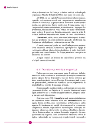 56
Saúde Mental
sificação Internacional de Doenças – décima revisão), realizado pela
Organização Mundial de Saúde (OMS) e mais usado em nosso país.
A CID 10, em seu capítulo V, que constitui um volume separado,
especifica os transtornos mentais e de comportamento, usando como
critérios de classificação os próprios sinais e sintomas de cada quadro
mental, não procurando buscar explicações de suas causas. Isso é
compreensível, uma vez que sua intenção é uniformizar a linguagem dos
profissionais, não suas cabeças. Nessa revisão, foi usado o termo trans-
torno ao invés de doença ou distúrbio, como antes aparecia, a fim de
evitar os problemas inerentes a esses termos, tais como a discriminação.
Transtorno é, assim, usado para definir um conjunto de sinto-
mas que geralmente envolvem sofrimento pessoal e interferência nas
funções que o indivíduo necessita exercer em sua vida.
O transtorno mental precisa ser identificado para que possa re-
ceber tratamento adequado. Embora não seja objetivo da equipe de
enfermagem elaborar diagnósticos psiquiátricos, é muito importante
que deles tome conhecimento a fim de que possa fazer a sua parte no
tratamento do paciente.
A seguir veremos um resumo das características presentes nos
principais transtornos mentais.
6.3.1 Transtornos mentais orgânicos
Podem aparecer com uma enorme gama de sintomas, inclusive
idênticos a outros transtornos, mas sua causa é comprovadamente or-
gânica, seja por doença degenerativa, lesão ou doença sistêmica que
leve a uma disfunção do cérebro. Esse tipo de transtorno pode ocorrer
em qualquer idade, podendo ser transitório ou não, dependendo da
possibilidade de reversão de sua causa primária.
Dentre os quadro mentais orgânicos, os demenciais merecem aten-
ção especial devido à sua freqüência. Na verdade, dificilmente haverá
algum de nós que não se recorde de algum conhecido, amigo ou famili-
ar que apresente tais sintomas.
De acordo com a CID-10, demência pode ser caracterizada como
um conjunto de sinais e sintomas, isto é, uma síndrome causada por
alguma doença cerebral, onde encontraremos perturbações de vários
aspectos do funcionamento mental, tais como memória, pensamento,
compreensão, cálculos, capacidade de aprendizagem, orientação, lin-
guagem e julgamento, não havendo, no entanto, obnubilação da cons-
ciência. Podem-se observar também diminuição progressiva de com-
portamentos de adaptação, como o controle de esfíncteres, hábitos de
higiene e alimentação, por exemplo, e do próprio controle emocional, o
 