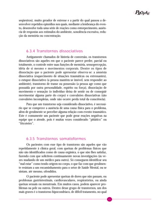 61
PPPPP EEEEEAAAAARRRRROOOOOFFFFF
seqüestros), muito gerador de estresse e a partir do qual passou a de-
senvolver repetidos episódios nos quais, mediante a lembrança do even-
to, desenvolve toda uma série de reações como entorpecimento, ausên-
cia de respostas aos estímulos do ambiente, sonolência excessiva, redu-
ção da memória ou concentração.
6.3.4 Transtornos dissociativos
Antigamente chamados de histeria de conversão, os transtornos
dissociativos são aqueles em que o paciente parece perder, parcial ou
totalmente, o controle entre suas funções de memória, sensopercepção,
idéia de si mesmo e movimentos corporais. Dentre os tipos de
dissociação que o paciente pode apresentar observa-se: a amnésia
dissociativa (esquecimento de situações traumáticas ou estressantes),
o estupor dissociativo (a pessoa mantém-se imóvel, sem responder ao
ambiente), transtorno de transe ou possessão (a pessoa age como que
possuída por outra personalidade, espírito ou força), dissociação de
movimento e sensação (o indivíduo deixa de sentir ou de conseguir
movimentar alguma parte do corpo) e convulsões dissociativas (são
convulsões incompletas, onde não ocorre perda total da consciência).
Para que um transtorno seja considerado dissociativo, é necessá-
rio que se comprove a ausência de uma causa física para o problema,
além de geralmente se perceber alguma relação com evento traumático.
Este é comumente um paciente que pode gerar reações negativas na
equipe que o atende, pois é muitas vezes considerado “pitiático” ou
“fricoteiro”.
6.3.5 Transtornos somatoformes
Os pacientes com esse tipo de transtorno são aqueles que vão
repetidamente à clínica geral, com queixas de problemas físicos que
não são identificados como de causa orgânica, o que não lhes satisfaz,
fazendo com que solicitem continuamente novas investigações (às ve-
zes mudando de um médico para outro). Só conseguem identificar seu
“mal estar” como tendo origem no corpo, o que faz com que geralmen-
te resistam a um encaminhamento para o setor de Saúde Mental, ou se
sintam, até mesmo, ofendidos.
O paciente pode apresentar queixas de dores que não passam, ou
problemas gastrintestinais, cardiovasculares, respiratórios, ou ainda
queixas sexuais ou menstruais. Em muitos casos, podem aparecer pro-
blemas na pele ou outros. Dentro desse grupo de transtornos, um dos
mais graves é o transtorno hipocondríaco, de difícil tratamento, no qual
 