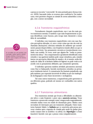 62
Saúde Mental
a pessoa se encontra “convencida” de estar portando grave doença (cân-
cer, AIDS), buscando todos os recursos para confirmá-la. Em muitos
casos, estes pacientes chegam ao cúmulo de serem submetidos à cirur-
gias, sem a menor necessidade.
6.3.6 Transtorno esquizofrênico
Normalmente chamado esquizofrenia, esse é um dos mais gra-
ves transtornos mentais. É também o que mais freqüentemente as pes-
soas identificam como loucura, pois escapa mais claramente a nossa
idéia de normalidade.
O indivíduo com transtorno esquizofrênico está com suas fun-
ções perceptivas alteradas, vê, ouve e sente coisas que não são reais (as
chamadas alucinações); seleciona estímulos do ambiente que normal-
mente passam despercebidos, com freqüência estando alheio ao que se
passa à sua frente. Seu pensamento encontra-se invariavelmente esva-
ziado, sem sentido. Ás vezes, sente que alguém lhe “rouba os pensa-
mentos da cabeça”. Seu comportamento é geralmente identificado como
estranho e sua aparência também pode causar estranheza, pois, estando
imerso em percepções distorcidas do mundo e de si mesmo, acaba dei-
xando de cuidar de si (inclusive hábitos de higiene) ou pode vestir-se de
acordo com os pensamentos delirantes, que comumente apresenta.
O indivíduo apresenta também atividade psicomotora anormal,
como ficar se balançando, fazendo movimentos estranhos ou perma-
necer totalmente imóvel. A comunicação fica bastante prejudicada, seja
pelo mutismo, por expressão incoerente de idéias ou por uso inadequa-
do da linguagem como frases incoerentes e neologismos.
Tal como outros transtornos, a esquizofrenia pode apresentar-se
em diferentes graus, podendo até mesmo ser confundida com outros
quadros.
6.3.7 Transtornos alimentares
Dos transtornos mentais que levam a dificuldades na alimenta-
ção talvez o mais freqüente e grave seja a anorexia nervosa. Nesse
transtorno, a pessoa não consegue comer, emagrecendo exageradamente,
entrando muitas vezes em estado de desnutrição grave. Muitos casos
necessitam de internação para um tratamento adequado. Outro trans-
torno bastante falado é a bulimia que se caracteriza pela pessoa pro-
vocar vômitos após a ingestão de comida pelo medo de ganhar peso,
sendo comum entre as modelos e as atletas. Já a hiperfagia é a fome
insaciável, fazendo com que a pessoa coma compulsivamente.
Se acredita ser um profeta, por
exemplo, pode querer deixar
longas barbas crescerem e
querer usar roupas em forma
de mantos.
 
