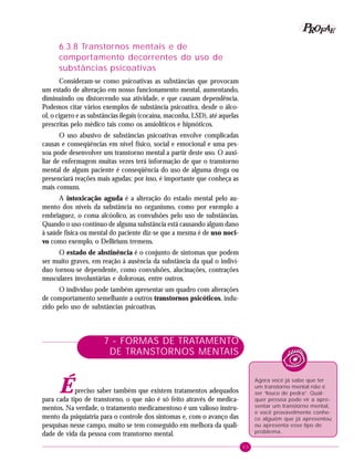 63
PPPPP EEEEEAAAAARRRRROOOOOFFFFF
6.3.8 Transtornos mentais e de
comportamento decorrentes do uso de
substâncias psicoativas
Consideram-se como psicoativas as substâncias que provocam
um estado de alteração em nosso funcionamento mental, aumentando,
diminuindo ou distorcendo sua atividade, e que causam dependência.
Podemos citar vários exemplos de substância psicoativa, desde o álco-
ol, o cigarro e as substâncias ilegais (cocaína, maconha, LSD), até aquelas
prescritas pelo médico tais como os ansiolíticos e hipnóticos.
O uso abusivo de substâncias psicoativas envolve complicadas
causas e conseqüências em nível físico, social e emocional e uma pes-
soa pode desenvolver um transtorno mental a partir deste uso. O auxi-
liar de enfermagem muitas vezes terá informação de que o transtorno
mental de algum paciente é conseqüência do uso de alguma droga ou
presenciará reações mais agudas; por isso, é importante que conheça as
mais comuns.
A intoxicação aguda é a alteração do estado mental pelo au-
mento dos níveis da substância no organismo, como por exemplo a
embriaguez, o coma alcóolico, as convulsões pelo uso de substâncias.
Quando o uso contínuo de alguma substância está causando algum dano
à saúde física ou mental do paciente diz-se que a mesma é de uso noci-
vo como exemplo, o Delliriuns tremens.
O estado de abstinência é o conjunto de sintomas que podem
ser muito graves, em reação à ausência da substância da qual o indiví-
duo tornou-se dependente, como convulsões, alucinações, contrações
musculares involuntárias e dolorosas, entre outros.
O indivíduo pode também apresentar um quadro com alterações
de comportamento semelhante a outros transtornos psicóticos, indu-
zido pelo uso de substâncias psicoativas.
7 - FORMAS DE TRATAMENTO
DE TRANSTORNOS MENTAIS
Épreciso saber também que existem tratamentos adequados
para cada tipo de transtorno, o que não é só feito através de medica-
mentos. Na verdade, o tratamento medicamentoso é um valioso instru-
mento da psiquiatria para o controle dos sintomas e, com o avanço das
pesquisas nesse campo, muito se tem conseguido em melhora da quali-
dade de vida da pessoa com transtorno mental.
Agora você já sabe que ter
um transtorno mental não é
ser “louco de pedra”. Qual-
quer pessoa pode vir a apre-
sentar um transtorno mental,
e você provavelmente conhe-
ce alguém que já apresentou
ou apresenta esse tipo de
problema.
 