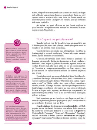 66
Saúde Mental
mantes, chegando a ser comparada com o tabaco e o álcool, as drogas
mais utilizadas para produzir alterações no psiquismo. Basta que você
enumere quantas pessoas conhece que fazem ou fizeram uso de um
benzodiazepínico como o DiazepanR
, por exemplo, para que tenha uma
idéia dessa estatística.
Até agora você pode observar de que forma surgiram os
psicofármacos e a importância que possuem no tratamento de trans-
tornos mentais. No entanto ...
7.1.1 O que é um psicofármaco?
Quando você está com dor de cabeça, toma um analgésico, não
é? Mesmo que a dor passe, você sabe que a medicação apenas atuou na
redução de um sintoma, e não na sua causa.
Os psicofármacos são drogas cujo principal uso é modificar as
funções psíquicas, normais ou alteradas. Portanto, não curam o doente
mental, apenas diminuem seu sofrimento.
O tipo de psicofármaco, assim como o tempo de utilização e as
dosagens, vão depender do tipo de sintoma que se deseja combater e
da maneira como reage o organismo do usuário. Algumas pessoas ne-
cessitam de doses mais altas ou de utilizá-los por um tempo mais lon-
go. Em outras, se consegue o mesmo efeito com doses menores e em
prazos menores. Os efeitos colaterais também são variáveis de pessoa
para pessoa.
É muito importante que um profissional de Saúde Mental conhe-
ça os efeitos das drogas utilizadas neste setor, pois é comum ouvir-se
entre os usuários colocações do tipo: “O remédio dele acabou, eu pos-
so dar o meu?” ou “Minha vizinha estava como eu fiquei e eu dei meu
remédio para ela”. Este tipo de dúvida ou afirmação chega com maior
freqüência para o auxiliar de enfermagem que para outros profissionais
do setor, e ele precisa ter segurança ao afirmar que esta prescrição só
pode ser feita pelo médico e que o uso indevido destas medicações
pode ser perigoso.
Mais importante que você conhecer cada droga em particular, é
entender os princípios gerais do grupo, pois a ação e efeitos colaterais
são semelhantes dentro de cada um deles.
Os psicolépticos são drogas que atuam diminuindo a atividade
psíquica normal ou alterada. Produzem estes efeitos de formas varia-
das conforme a indicação. Induzem o sono como os hipnóticos
(PentobarbitalR
, FlurazepanR
, NitrazepanR
, MetaqualonaR
, TrazolanR
),
aliviam ansiedade e tensão como os ansiolíticos (DiazepanR
,
LorazepanR
, MeprobamatoR
) e reduzem sintomas psicóticos como alu-
Muitos médicos prescrevem
psicofármacos diante de pro-
blemas psicológicos. No en-
tanto, o psicofármaco não é
um substituto para a
psicoterapia. Os medica-
mentos controlam, mas não
curam.
A idade, o sexo, o peso, o me-
tabolismo individual, os hábi-
tos e a dieta são fatores que
devem se levar em conta
quando se pensa em ação
medicamentosa, e a coleta
destes dados pelo auxiliar de
enfermagem é indispensável
para que o psiquiatra possa
fazer a prescrição adequada.
Os psicofármacos podem
interagir com outras drogas,
causando efeitos catastróficos.
Por isso, ao entrevistar o paci-
ente, não esqueça de infor-
mar-se se faz uso de alguma
medicação, ou se tem o hábi-
to de ingerir alguma droga.
 