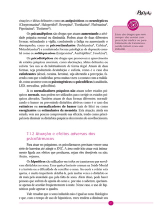 67
PPPPP EEEEEAAAAARRRRROOOOOFFFFF
cinações e idéias delirantes como os antipsicóticos ou neurolépticos
(ClorpromazinaR
, HaloperidolR
, ReserpinaR
, TioridazinaR
, FlufenazinaR
,
PipotiazinaR
, TiotixeneR
).
Os psicanalépticos são drogas que atuam aumentando a ativi-
dade psíquica normal ou diminuída. Podem atuar de duas diferentes
formas: estimulando a vigília, combatendo a fadiga ou aumentando o
desempenho, como os psicoestimulantes (AnfetaminaR
, CafeínaR
,
MetanfetaminaR
) e combatendo formas patológicas de depressão men-
tal como os antidepressivos (ImipraminaR
, AmitriptilinaR
, FenelzinaR
).
Os psicodislépticos são drogas que promovem o aparecimento
de estados psíquicos anormais, como alucinações, idéias delirantes ou
euforia. Seu uso se dá habitualmente de forma ilegal. Atuam de duas
formas, seja produzindo desinibição e euforia, como é o caso dos
euforizantes (álcool, cocaína, heroína), seja alterando a percepção, fa-
zendo com que o indivíduo perca muitas vezes o contato com a realida-
de, como acontece com os psicotogênicos ou psicodélicos (canabinóis,
LSD, mescalina, psilocibina).
Já os normalizadores psíquicos não atuam sobre estados psí-
quicos normais, mas podem ser utilizados para corrigir os estados psí-
quicos alterados. Também atuam de duas formas diferentes: normali-
zando o humor ou prevenindo distúrbios afetivos como é o caso dos
eutímicos ou normalizadores do humor (sais de lítio) ou como
energizantes ou estimulantes da memória. Esta atuação, ainda em
estudo, vem aos poucos comprovando sua eficácia, tendo como princi-
pal meta diminuir os distúrbios psíquicos decorrentes do envelhecimento.
7.1.2 Atuação e efeitos adversos dos
psicofármacos
Para atuar no psiquismo, os psicofármacos precisam vencer uma
série de barreiras até atingir o SNC. A área onde irão atuar está intima-
mente ligada aos efeitos que produzem, sejam eles desejáveis ou não.
Assim, vejamos:
Os hipnóticos são utilizados em todos os transtornos que envol-
vam distúrbios no sono. Uma queixa bastante comum na Saúde Mental
é a insônia ou a dificuldade de conciliar o sono. Ao ouvir e relatar esta
queixa, é muito importante detalhá-la, pois muitas vezes o distúrbio se
dá mais pela ansiedade que pela falta de sono. Além disso, pode haver
pessoas que sofrem de apnéia do sono e, por não o saberem, queixam-
se apenas de acordar freqüentemente à noite. Nesse caso, o uso de hip-
nóticos pode agravar o quadro.
Vale ressaltar que o sono induzido não é igual ao sono fisiológico
e que, com o tempo de uso de hipnóticos, estes tendem a diminuir seu
Estas são drogas que nem
sempre são usadas com
prescrição médica ou para
tratamento de transtornos,
sendo comum o seu uso
indevido.
 