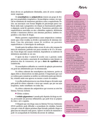 69
PPPPP EEEEEAAAAARRRRROOOOOFFFFF
doses devem ser gradualmente diminuídas, antes de serem completa-
mente suspensas.
Os neurolépticos ou antipsicóticos reúnem um grupo de dro-
gas com propriedades terapêuticas e farmacológicas comuns, em espe-
cial no tratamento de transtornos psicóticos como a esquizofrenia. Po-
rém, sua associação com formas dirigidas de psicoterapia parece me-
lhorar ainda mais o prognóstico em relação ao funcionamento global e
à adaptação social de pacientes crônicos. Transtornos psicóticos não
esquizofrênicos associados ou não a distúrbios orgânicos, deficiências
mentais e transtornos afetivos com sintomas psicóticos, também res-
pondem a esta classe de drogas.
Muitos pacientes esquizofrênicos usam antipsicóticos continua-
mente para evitar recaídas ou devido à permanência de sintomas resi-
duais. Uma das principais causas de recidivas em pacientes
esquizofrênicos é a interrupção da medicação.
Grande parte da melhora clínica ocorre de seis a oito semanas do
início do tratamento, podendo este prazo estender-se de 12 a 18 sema-
nas. Essas drogas não causam tolerância, dependência ou síndrome de
abstinência associadas ao seu uso.
O ajuste da dose é variável de acordo com o paciente, sendo
muitas vezes necessária a associação de neurolépticos orais durante os
primeiros dias de tratamento, até que a dose de equilíbrio seja
estabelecida.
Os neurolépticos utilizados no controle da agitação psicomotora
em geral são administrados por via intramuscular.
Os efeitos colaterais dos neurolépticos são inúmeros, porém só
alguns deles se desenvolvem em dado paciente. É importante que você
os conheça para comunicar ao médico ou enfermeira assim que detectá-
los, evitando assim seus agravos ou mesmo a morte de usuários.
A escolha medicamentosa no caso destas drogas se dá muito mais
pelo perfil de efeitos colaterais e riscos que causam, que por sua ação
terapêutica, muito semelhante em todas elas.
Os efeitos colaterais dos antipsicóticos que ocorrem ao nível do
Sistema Nervoso incluem:
! Efeitos oculares:
A retinite pigmentosa é causada pelo depósito da droga na reti-
na, provocando um processo inflamatório, que pode levar ao prejuízo
da visão e até à cegueira.
O bloqueio que esta droga causa no Sistema Nervoso Autônomo
(SNA) periférico pode dificultar a acomodação do cristalino, fazendo
com que a visão de objetos próximos fique borrada, podendo chegar ao
glaucoma nas situações mais graves. Aparece no início do tratamento e
pode vir acompanhada de fotofobia decorrente de midríase.
Quando um tratamento é in-
terrompido, podem ocorrer
reações de abstinência que
podem ser confundidas com
uma piora do quadro de ansi-
edade. Por isso, o auxiliar de
enfermagem deve estar aten-
to e relatar caso tenha perce-
bido qualquer sinal ou sinto-
ma que a indique, como: an-
siedade, tremores, cefaléia,
insônia, anorexia e, em casos
mais graves, febre, convul-
sões e psicose.
Muitas vezes, observa-se no
paciente que utiliza
neurolépticos a Síndrome
Parksoniana, também cha-
mada de impregnaçãoimpregnaçãoimpregnaçãoimpregnaçãoimpregnação,
caracterizada por tremor devi-
do à ação do medicamento
no sistema nervoso central.
Por isso constantemente asso-
cia-se drogas antiparkso-
nianas no controle dos sinto-
mas de impregnação.
Quem já trabalhou em Saúde
Mental sabe que não é raro
receber comunicados de que
usuários de antipsicóticos tive-
ram uma “morte súbita”.
Glaucoma – Aumento da
pressão intraocular
Fotofobia -Dificuldade de en-
xergar em locais iluminados.
 