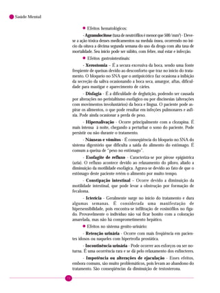 70
Saúde Mental
! Efeitos hematológicos:
-Agranulocitose(taxadeneutrófilosémenorque500/mm3
)-Deve-
se a ação tóxica desses medicamentos na medula óssea, ocorrendo no iní-
cio da oitava a décima segunda semana do uso da droga com alta taxa de
mortalidade. Seu início pode ser súbito, com febre, mal estar e infecção.
! Efeitos gastrointestinais:
- Xerostomia – É a secura excessiva da boca, sendo uma fonte
freqüente de queixas devido ao desconforto que traz no início do trata-
mento. O bloqueio no SNA que o antipsicótico faz ocasiona a inibição
da secreção da saliva ocasionando a boca seca, amargor, aftas, dificul-
dade para mastigar e aparecimento de cáries.
- Disfagia - É a dificuldade de deglutição, podendo ser causada
por alterações no peristaltismo esofágico ou por discinesias (alterações
com movimentos involuntários) da boca e língua. O paciente pode as-
pirar os alimentos, o que pode resultar em infeções pulmonares e asfi-
xia. Pode ainda ocasionar a perda de peso.
- Hipersalivação - Ocorre principalmente com a clozapina. É
mais intensa à noite, chegando a perturbar o sono do paciente. Pode
persistir ou não durante o tratamento.
- Náuseas e vômitos - É conseqüência do bloqueio no SNA do
sistema digestório que dificulta a saída do alimento do estômago. É
comum a queixa de “peso no estômago”.
- Esofagite de refluxo - Caracteriza-se por pirose epigástrica
(azia). O refluxo acontece devido ao relaxamento do piloro, aliado a
diminuição da motilidade esofágica. Agrava-se devido ao fato de que o
estômago deste paciente retém o alimento por muito tempo.
- Constipação intestinal – Ocorre devido a diminuição da
motilidade intestinal, que pode levar a obstrução por formação de
fecaloma.
- Icterícia - Geralmente surge no início do tratamento e dura
algumas semanas. É considerada uma manifestação de
hipersensibilidade, pois encontra-se infiltração de eosinófilos no fíga-
do. Provavelmente o indivíduo não vai ficar bonito com a coloração
amarelada, mas não há comprometimento hepático.
! Efeitos no sistema genito-urinário:
- Retenção urinária - Ocorre com mais freqüência em pacien-
tes idosos ou naqueles com hipertrofia prostática.
- Incontinência urinária - Pode ocorrer aos esforços ou ser no-
turna. É uma ocorrência rara e se dá pelo relaxamento dos esfíncteres.
- Impotência ou alterações de ejaculação - Esses efeitos,
embora comuns, são muito problemáticos, pois levam ao abandono do
tratamento. São conseqüências da diminuição de testosterona.
 