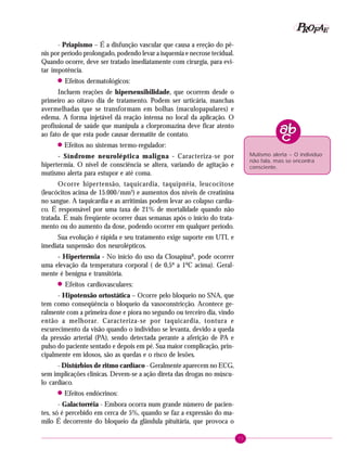 71
PPPPP EEEEEAAAAARRRRROOOOOFFFFF
- Priapismo – É a disfunção vascular que causa a ereção do pê-
nis por período prolongado, podendo levar a isquemia e necrose tecidual.
Quando ocorre, deve ser tratado imediatamente com cirurgia, para evi-
tar impotência.
! Efeitos dermatológicos:
Incluem reações de hipersensibilidade, que ocorrem desde o
primeiro ao oitavo dia de tratamento. Podem ser urticária, manchas
avermelhadas que se transformam em bolhas (maculopapulares) e
edema. A forma injetável dá reação intensa no local da aplicação. O
profissional de saúde que manipula a clorpromazina deve ficar atento
ao fato de que esta pode causar dermatite de contato.
! Efeitos no sistemas termo-regulador:
- Síndrome neuroléptica maligna - Caracteriza-se por
hipertermia. O nível de consciência se altera, variando de agitação e
mutismo alerta para estupor e até coma.
Ocorre hipertensão, taquicardia, taquipnéia, leucocitose
(leucócitos acima de 15.000/mm3
) e aumentos dos níveis de creatinina
no sangue. A taquicardia e as arritimias podem levar ao colapso cardía-
co. É responsável por uma taxa de 21% de mortalidade quando não
tratada. É mais freqüente ocorrer duas semanas após o início do trata-
mento ou do aumento da dose, podendo ocorrer em qualquer período.
Sua evolução é rápida e seu tratamento exige suporte em UTI, e
imediata suspensão dos neurolépticos.
- Hipertermia - No início do uso da ClosapinaR
, pode ocorrer
uma elevação da temperatura corporal ( de 0,5º a 1ºC acima). Geral-
mente é benigna e transitória.
! Efeitos cardiovasculares:
- Hipotensão ortostática – Ocorre pelo bloqueio no SNA, que
tem como conseqüência o bloqueio da vasoconstricção. Acontece ge-
ralmente com a primeira dose e piora no segundo ou terceiro dia, vindo
então a melhorar. Caracteriza-se por taquicardia, tontura e
escurecimento da visão quando o indivíduo se levanta, devido a queda
da pressão arterial (PA), sendo detectada perante a aferição de PA e
pulso do paciente sentado e depois em pé. Sua maior complicação, prin-
cipalmente em idosos, são as quedas e o risco de lesões.
- Distúrbios de ritmo cardíaco - Geralmente aparecem no ECG,
sem implicações clínicas. Devem-se a ação direta das drogas no múscu-
lo cardíaco.
! Efeitos endócrinos:
- Galactorréia - Embora ocorra num grande número de pacien-
tes, só é percebido em cerca de 5%, quando se faz a expressão do ma-
milo É decorrente do bloqueio da glândula pituitária, que provoca o
Mutismo alerta – O indivíduo
não fala, mas se encontra
consciente.
 