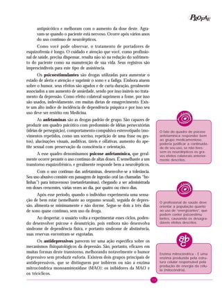 73
PPPPP EEEEEAAAAARRRRROOOOOFFFFF
antipsicótico e melhoram com o aumento da dose deste. Agra-
vam-se quando o paciente está nervoso. Ocorre após vários anos
do uso contínuo de neurolépticos.
Como você pode observar, o tratamento de portadores de
esquizofrenia é longo. O cuidado e atenção que você, como profissio-
nal de saúde, precisa dispensar, resulta não só na redução do sofrimen-
to do paciente como na manutenção de sua vida. Seus registros são
imprescindíveis para este tipo de assistência.
Os psicoestimulantes são drogas utilizadas para aumentar o
estado de alerta e atenção e suprimir o sono e a fadiga. Embora atuem
sobre o humor, seus efeitos são agudos e de curta duração, geralmente
associados a um aumento de ansiedade, sendo por isso inúteis no trata-
mento da depressão. Como efeito colateral suprimem a fome, por isso
são usados, indevidamente, em muitas dietas de emagrecimento. Exis-
te um alto índice de incidência de dependência psíquica e por isso seu
uso deve ser restrito em Medicina.
As anfetaminas são as drogas-padrão de grupo. São capazes de
produzir um quadro psicótico com predomínio de idéias persecutórias
(idéias de perseguição), comportamento compulsivo estereotipado (mo-
vimentos repetidos, como um sorriso, repetição de uma frase ou ges-
tos), alucinações visuais, auditivas, táteis e olfativas, aumento do ape-
tite sexual com preservação da consciência e orientação.
A esse quadro denominamos psicose anfetamínica, que geral-
mente ocorre perante o uso contínuo de altas doses. É semelhante a um
transtorno esquizofrênico, e geralmente responde bem a neurolépticos.
Com o uso contínuo das anfetaminas, desenvolve-se a tolerância.
Seu uso abusivo consiste em passagem de ingestão oral (as chamadas “bo-
linhas”) para intravenoso (metanfetaminas), chegando a ser administrada
em doses crescentes, várias vezes ao dia, por quatro ou cinco dias.
Após esse período, quando o indivíduo experimenta uma sensa-
ção de bem estar (semelhante ao orgasmo sexual), seguida de depres-
são, alimenta-se minimamente e não dorme. Segue-se dois a três dias
de sono quase contínuo, sem uso da droga.
Ao despertar, o usuário volta a experimentar esses ciclos, poden-
do desenvolver psicose e desnutrição, pois embora não desenvolva
síndrome de dependência física, e portanto síndrome de abstinência,
suas reservas encontram-se esgotadas.
Os antidepressivos parecem ter uma ação específica sobre os
mecanismos fisiopatológicos da depressão. São, portanto, eficazes em
muitas formas deste transtorno, melhorando notavelmente o humor
depressivo sem produzir euforia. Existem dois grupos principais de
antidepressivos, que se distinguem por inibirem ou não a enzima
mitrocôndrica monoaminoxidase (MAO): os inibidores da MAO e
os tricíclicos.
O fato do quadro de psicose
anfetamínica responder bem
ao grupo medicamentoso,
poderia justificar a continuida-
de de seu uso, se não tives-
sem os neurolépticos os gra-
ves efeitos colaterais anterior-
mente descritos.
O profissional de saúde deve
orientar a população quanto
ao uso de “energizantes”, que
podem conter psicoestimu
lantes, causando os desagra-
dáveis efeitos descritos.
Enzima mitrocôndrica - É uma
enzima produzida pela estru-
tura celular responsável pela
produção de energia da célu-
la (mitocôndria).
 