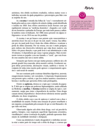 77
PPPPP EEEEEAAAAARRRRROOOOOFFFFF
anônimos, têm obtido excelentes resultados, embora muitas vezes o
indivíduo necessite da ajuda psiquiátrica e psicoterápica para lidar com
as seqüelas do uso.
Já a cocaína é extraída das folhas da “coca” e normalmente uti-
lizada pelos nativos com o objetivo de reduzir a fadiga, sendo identificada
e isolada em 1858. Seus efeitos anestésicos locais fizeram com que
rapidamente entrasse na “medicina doméstica”, chegando a ser vendi-
da em farmácias e quitandas da Europa, que mais tarde passou a utilizá-
la também como revitalizante. Até 1906 estava presente em alguns re-
frigerantes e só em 1914 seu uso foi proibido.
A cocaína é um pó branco com potente ação vasoconstritora e
anestésica local. Seu uso se dá por via oral, nasal e venosa. Sua utiliza-
ção por via nasal pode levar à lesão das células olfativas e ocasionar a
perda do olfato (anosmia). Por via venosa, seu uso é muito perigoso,
pois embora não desenvolva tolerância que exija doses maiores, seu
efeito é de pouca duração, o que pode levar à sua administração a cada
10 minutos. A dependência que causa é apenas psíquica. Mais recente-
mente tornou-se popular o seu uso fumado, o “crack”, que vem levan-
do seus usuários não raro à morte súbita.
Sensações que fazem com que muitas pessoas a utilizem são a de
possuir grande força muscular, alerta mental e euforia. Geralmente sur-
gem idéias persecutórias, alucinações visuais, auditivas e tácteis. O
conjunto de todas estas reações pode agravar o comportamento agres-
sivo e anti-social do usuário.
Seu uso constante pode ocasionar distúrbios digestivos, anorexia,
emagrecimento insônia e até convulsões. A depressão freqüentemente
está presente após a euforia, o que leva muitos usuários a associarem a
heroína e morfina que apresenta efeitos mais prolongados.
Dentre os opiáceos, destaca-se o ópio que é extraído da papou-
la. É dele que se origina um poderoso hipnoanalgésico, muito utilizado
na Medicina: a morfina. A heroína também se origina do ópio e, curi-
osamente, surgiu para tratar a dependência da morfina. Estas drogas
causam intensa dependência e desenvolvem tolerância mesmo quando
utilizadas em doses terapêuticas.
O efeito obtido com o uso de opiáceos é variável com a dose e
sensibilidade do usuário. Produz uma sensação de prazer semelhante a
um orgasmo, acompanhada pela sensação de que se está flutuando e de
que tudo está bem.
Observando alguém sob efeito desta droga, você vai percebê-lo
apático, letárgico, com respiração superficial, hipotensão ortostática,
vasodilatação e miose (contração da pupila), podendo apresentar dimi-
nuição da mobilidade intestinal e obstipação.
Como sua abstinência é muito desagradável, o indivíduo necessi-
ta estar a maior parte do tempo sob o efeito da droga e, a menos que
Quem ainda não ouviu falar
do pó? Todos os dias os jor-
nais apresentam apreensões
de quilos e quilos de cocaína
que parecem não ter fim.
 