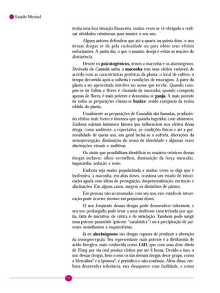 78
Saúde Mental
tenha uma boa situação financeira, muitas vezes se vê obrigado a reali-
zar atividades criminosas para manter o seu uso.
Alguns autores defendem que até a quarta ou quinta dose, o uso
dessas drogas se dá pela curiosidade ou para obter seus efeitos
euforizantes. A partir daí, o que o usuário deseja é evitar as reações de
abstinência.
Dentre os psicotogênicos, temos a maconha e os alucinógenos.
Derivada da Cannabis sativa, a maconha tem seus efeitos variáveis de
acordo com as características genéticas da planta, o local de cultivo, o
tempo decorrido após a colheita e condições de estocagem. A parte da
planta a ser aproveitada interfere no nome que recebe. Quando com-
põe-se de folhas e flores é chamada de maconha; quando composta
apenas de flores, é mais potente e denomina-se ganja. A mais potente
de todas as preparações chama-se haxixe, sendo composta da resina
obtida da planta.
Usualmente as preparações de Cannabis são fumadas, produzin-
do efeitos mais fortes e intensos que quando ingeridas com alimentos.
Embora existam inúmeros fatores que influenciem nos efeitos dessa
droga, como ambiente, a expectativa, as condições físicas e até a per-
sonalidade de quem usa, em geral inclui-se a euforia, alterações da
sensopercepção, diminuição do senso de identidade e algumas vezes
alucinações visuais e auditivas.
Os sinais que possibilitam identificar os usuários crônicos dessas
drogas incluem: olhos vermelhos, diminuição da força muscular,
taquicardia, sedação e sono.
Embora seja muito popularizada e muitas vezes se diga que é
inofensiva, a maconha, em altas doses, ocasiona um estado de intoxi-
cação aguda com idéias de perseguição, despersonalização, excitação e
alucinações. Em alguns casos, surgem os distúrbios de pânico.
Em pessoas não acostumadas com seu uso, este estado de intoxi-
cação pode ocorrer mesmo em pequenas doses.
O uso freqüente dessas drogas pode desenvolver tolerância, e
seu uso prolongado pode levar a uma síndrome caracterizada por apa-
tia, falta de iniciativa, de crítica e de satisfação. Também pode surgir
uma psicose paranóide (psicose “canabínica”) ou a precipitação de psi-
coses semelhantes à esquizofrenia.
Já os alucinógenos são drogas capazes de produzir a alteração
da sensopercepção. Seu representante mais potente é a dietilamida de
ácido lisérgico, mais conhecida como LSD, que com uma dose diária
de 25mg por via oral produz efeitos por até 6 horas. Devido a isso, o
uso dessas drogas, bem como os das demais drogas deste grupo, como
a MescalinaR
e a IpomeaR
, é periódico e não contínuo. Além disso, em-
bora desenvolva tolerância, esta desaparece com facilidade, e como
 