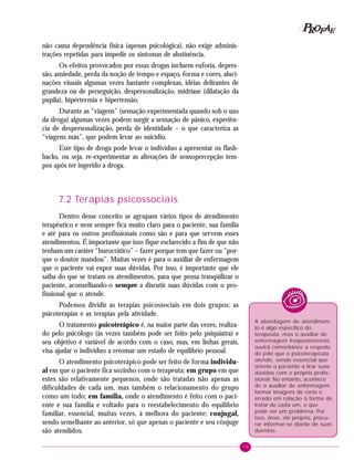 79
PPPPP EEEEEAAAAARRRRROOOOOFFFFF
não causa dependência física (apenas psicológica), não exige adminis-
trações repetidas para impedir os sintomas de abstinência.
Os efeitos provocados por essas drogas incluem euforia, depres-
são, ansiedade, perda da noção de tempo e espaço, forma e cores, aluci-
nações visuais algumas vezes bastante complexas, idéias delirantes de
grandeza ou de perseguição, despersonalização, midríase (dilatação da
pupila), hipertermia e hipertensão.
Durante as “viagens” (sensação experimentada quando sob o uso
da droga) algumas vezes podem surgir a sensação de pânico, experiên-
cia de despersonalização, perda de identidade – o que caracteriza as
“viagens más”, que podem levar ao suicídio.
Este tipo de droga pode levar o indivíduo a apresentar os flash-
backs, ou seja, re-experimentar as alterações de sensopercepção tem-
pos após ter ingerido a droga.
7.2 Terapias psicossociais
Dentro desse conceito se agrupam vários tipos de atendimento
terapêutico e nem sempre fica muito claro para o paciente, sua família
e até para os outros profissionais como são e para que servem esses
atendimentos. É importante que isso fique esclarecido a fim de que não
tenham um caráter “burocrático” – fazer porque tem que fazer ou “por-
que o doutor mandou”. Muitas vezes é para o auxiliar de enfermagem
que o paciente vai expor suas dúvidas. Por isso, é importante que ele
saiba do que se tratam os atendimentos, para que possa tranqüilizar o
paciente, aconselhando-o sempre a discutir suas dúvidas com o pro-
fissional que o atende.
Podemos dividir as terapias psicossociais em dois grupos: as
psicoterapias e as terapias pela atividade.
O tratamento psicoterápico é, na maior parte das vezes, realiza-
do pelo psicólogo (às vezes também pode ser feito pelo psiquiatra) e
seu objetivo é variável de acordo com o caso, mas, em linhas gerais,
visa ajudar o indivíduo a retomar um estado de equilíbrio pessoal.
O atendimento psicoterápico pode ser feito de forma individu-
al em que o paciente fica sozinho com o terapeuta; em grupo em que
estes são relativamente pequenos, onde são tratadas não apenas as
dificuldades de cada um, mas também o relacionamento do grupo
como um todo; em família, onde o atendimento é feito com o paci-
ente e sua família e voltado para o reestabelecimento do equilíbrio
familiar, essencial, muitas vezes, à melhora do paciente; conjugal,
sendo semelhante ao anterior, só que apenas o paciente e seu cônjuge
são atendidos.
.
A abordagem de atendimen-
to é algo específico do
terapeuta, mas o auxiliar de
enfermagem freqüentemente
ouvirá comentários a respeito
do jeito que o psicoterapeuta
atende, sendo essencial que
oriente o paciente a tirar suas
dúvidas com o próprio profis-
sional. No entanto, acontece
de o auxiliar de enfermagem
formar imagens de certo e
errado em relação à forma de
tratar de cada um, o que
pode ser um problema. Por
isso, deve, ele próprio, procu-
rar informar-se diante de suas
dúvidas
 