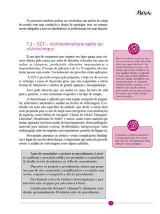 81
PPPPP EEEEEAAAAARRRRROOOOOFFFFF
Os pacientes também podem ser envolvidos nas tarefas de rotina
de acordo com suas condições e desejo de participar, sem, no entanto,
serem obrigados a isso ou substituírem os profissionais em suas funções.
7.2 - ECT - eletroconvulsoterapia ou
eletrochoque
É um tipo de tratamento que consiste em fazer passar uma cor-
rente elétrica pelo corpo, por meio de eletrodos colocados em uma ou
ambas as têmporas, produzindo alterações neuroquímicas e
neuroendrócrinas. O tempo de aplicação é de 5 a 15 segundos, não bas-
tando apenas uma sessão. Normalmente são prescritas várias aplicações.
A ECT é prescrita sempre pelo psiquiatra, e hoje em dia seu uso
se restringe a casos de depressão grave que não respondam a outras
formas de tratamento e estados de grande agitação e desorganização.
Você pode observar que, em ambos os casos, há risco de vida
para o paciente, e estes costumam responder a tal tipo de terapia.
O eletrochoque é aplicado por uma equipe composta de psiquia-
tra, enfermeiro, anestesista e auxiliar ou técnico de enfermagem. É re-
alizado em uma sala específica da unidade, que desde o início deve
estar preparada para o caso de surgir uma emergência, com medicações
de urgência, como Sulfato de AtropinaR
, Cloreto de CálcioR
, DiazepanR
,
LidocaínaR
, Bicarbonato de SódioR
e outros, assim como material que
inclua: aspirador (em bom estado de funcionamento), eletrocardiógrafo,
material para infusão venosa, desfibrilador, laringoscópio, tubo
endotraquial, tubo de oxigênio com manômetro, protetor de língua etc.
Procurando amenizar os efeitos e evitar complicações fisiológi-
cas e legais do uso do eletrochoque, é importante que antes do procedi-
mento o auxiliar de enfermagem tome alguns cuidados.
Antes de encaminhar o paciente ao procedimento, é preci-
so confirmar a prescrição médica no prontuário e a autorização
da família através da assinatura na folha de consentimento.
Descrever ao paciente o procedimento, mesmo que pense-
mos que ele não compreenda, tranqüilizando-o e escutando seus
receios, enquanto o acompanha a sala do procedimento.
Para diminuir o risco de vômitos e broncoaspiração, o paci-
ente deve estar em jejum por pelo menos 4 horas.
Estando prescrita (AtropinaR
, DiazepanR
), administrar a me-
dicação aproximadamente 30 minutos antes do procedimento.
A parada cardiorrespiratória
e prolongamento da convul-
são são as emergências mais
comuns nessa terapia.
Este tratamento continua sen-
do um método muito discutido
pela sua agressividade. Ao
mesmo tempo em que o pa-
ciente apresenta melhora do
seu quadro clínico, é exposto
a riscos que muitos profissio-
nais de saúde acreditam ser
desnecessários. É rejeitado
também pelos usuários e fa-
miliares da saúde mental
pelo medo que produz porque
foi usado, por muito tempo,
como punição.
 