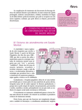 83
PPPPP EEEEEAAAAARRRRROOOOOFFFFF
As complicações do tratamento são decorrentes da descarga elé-
trica e de acidentes durante o procedimento. As mais comuns são: apnéia
prolongada; acidentes osteoarticulares; cefaléias; mordedura de língua
ou do lábio inferior; perda da memória, que pode se recuperar nos seis
meses seguintes; confusão, que pode alterar as relações, provocando
desorientação.
8 - CONDUTAS DO AUXILIAR
DE ENFERMAGEM NO SETOR
DE SAÚDE MENTAL
8.1 Setores de atendimento em Saúde
Mental
A criatividade é marca registra-
da da rede terapêutica que envolve a
Saúde Mental. A partir da Reforma
Psiquiátrica dos fins dos anos 1980 -
1990, que abre as portas dos asilos e
manicômios, passa-se a enxergar o por-
tador de transtorno mental como al-
guém que está “vivo” e, portanto,
“reabilitável”. Diante das três áreas de
atuação (primária, secundária e
terciária) começam a surgir a cada dia
novas e revolucionárias alternativas e
estratégias que permitem levar a cabo
o tratamento de transtornos psíquicos,
sejam agudos, crônicos ou de reabilitação.
Gradualmente, o hospital psiquiátrico deixa de ser uma institui-
ção fechada para se tornar palco de uma assistência de portas abertas,
integrada numa rede de saúde regional. Se dizemos gradualmente, é
porque não se pode romper de repente com pensamentos, preconceitos
e medos, mantidos a séculos, principalmente em um país onde as con-
dições de amparo social ainda encontram-se deficientes.
O investimento no tratamento ambulatorial passou a inovar for-
mas mais eficazes de atender e de reinserir na sociedade os portadores
crônicos de transtornos mentais.
Desta forma, para que não houvesse um rompimento abrupto
entre a unidade de internação e o atendimento ambulatorial, surgiram
É muito importante que o pro-
fissional de saúde observe
ações de prevenção de riscos
de acidentes, para que ele
mesmo não receba uma des-
carga elétrica.
Dar altas hospitalares não
será solução se o paciente
não tiver condições de ser
inserido na sociedade.
 