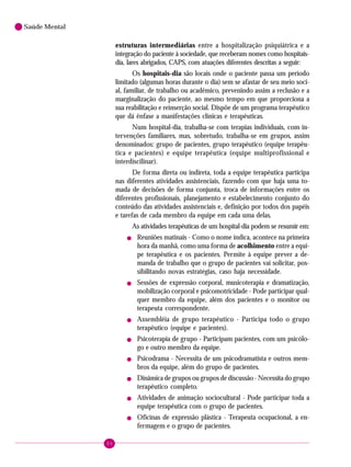 84
Saúde Mental
estruturas intermediárias entre a hospitalização psiquiátrica e a
integração do paciente à sociedade, que receberam nomes como hospitais-
dia, lares abrigados, CAPS, com atuações diferentes descritas a seguir:
Os hospitais-dia são locais onde o paciente passa um período
limitado (algumas horas durante o dia) sem se afastar de seu meio soci-
al, familiar, de trabalho ou acadêmico, prevenindo assim a reclusão e a
marginalização do paciente, ao mesmo tempo em que proporciona a
sua reabilitação e reinserção social. Dispõe de um programa terapêutico
que dá ênfase a manifestações clínicas e terapêuticas.
Num hospital-dia, trabalha-se com terapias individuais, com in-
tervenções familiares, mas, sobretudo, trabalha-se em grupos, assim
denominados: grupo de pacientes, grupo terapêutico (equipe terapêu-
tica e pacientes) e equipe terapêutica (equipe multiprofissional e
interdiscilinar).
De forma direta ou indireta, toda a equipe terapêutica participa
nas diferentes atividades assistenciais, fazendo com que haja uma to-
mada de decisões de forma conjunta, troca de informações entre os
diferentes profissionais, planejamento e estabelecimento conjunto do
conteúdo das atividades assistenciais e, definição por todos dos papéis
e tarefas de cada membro da equipe em cada uma delas.
As atividades terapêuticas de um hospital-dia podem se resumir em:
! Reuniões matinais - Como o nome indica, acontece na primeira
hora da manhã, como uma forma de acolhimento entre a equi-
pe terapêutica e os pacientes. Permite à equipe prever a de-
manda de trabalho que o grupo de pacientes vai solicitar, pos-
sibilitando novas estratégias, caso haja necessidade.
! Sessões de expressão corporal, musicoterapia e dramatização,
mobilização corporal e psicomotricidade - Pode participar qual-
quer membro da equipe, além dos pacientes e o monitor ou
terapeuta correspondente.
! Assembléia de grupo terapêutico - Participa todo o grupo
terapêutico (equipe e pacientes).
! Psicoterapia de grupo - Participam pacientes, com um psicólo-
go e outro membro da equipe.
! Psicodrama - Necessita de um psicodramatista e outros mem-
bros da equipe, além do grupo de pacientes.
! Dinâmica de grupos ou grupos de discussão - Necessita do grupo
terapêutico completo.
! Atividades de animação sociocultural - Pode participar toda a
equipe terapêutica com o grupo de pacientes.
! Oficinas de expressão plástica - Terapeuta ocupacional, a en-
fermagem e o grupo de pacientes.
 
