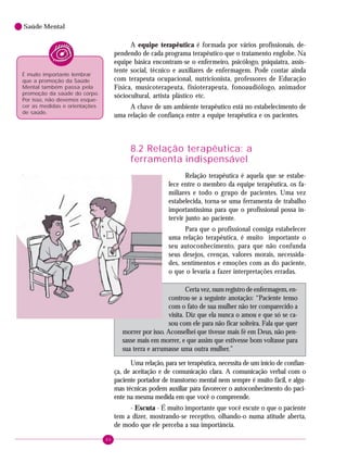 88
Saúde Mental
A equipe terapêutica é formada por vários profissionais, de-
pendendo de cada programa terapêutico que o tratamento englobe. Na
equipe básica encontram-se o enfermeiro, psicólogo, psiquiatra, assis-
tente social, técnico e auxiliares de enfermagem. Pode contar ainda
com terapeuta ocupacional, nutricionista, professores de Educação
Física, musicoterapeuta, fisioterapeuta, fonoaudiólogo, animador
sóciocultural, artista plástico etc.
A chave de um ambiente terapêutico está no estabelecimento de
uma relação de confiança entre a equipe terapêutica e os pacientes.
8.2 Relação terapêutica: a
ferramenta indispensável
Relação terapêutica é aquela que se estabe-
lece entre o membro da equipe terapêutica, os fa-
miliares e todo o grupo de pacientes. Uma vez
estabelecida, torna-se uma ferramenta de trabalho
importantíssima para que o profissional possa in-
tervir junto ao paciente.
Para que o profissional consiga estabelecer
uma relação terapêutica, é muito importante o
seu autoconhecimento, para que não confunda
seus desejos, crenças, valores morais, necessida-
des, sentimentos e emoções com as do paciente,
o que o levaria a fazer interpretações erradas.
Certa vez, num registro de enfermagem, en-
controu-se a seguinte anotação: “Paciente tenso
com o fato de sua mulher não ter comparecido a
visita. Diz que ela nunca o amou e que só se ca-
sou com ele para não ficar solteira. Fala que quer
morrer por isso. Aconselhei que tivesse mais fé em Deus, não pen-
sasse mais em morrer, e que assim que estivesse bom voltasse para
sua terra e arrumasse uma outra mulher.”
Uma relação, para ser terapêutica, necessita de um início de confian-
ça, de aceitação e de comunicação clara. A comunicação verbal com o
paciente portador de transtorno mental nem sempre é muito fácil, e algu-
mas técnicas podem auxiliar para favorecer o autoconhecimento do paci-
ente na mesma medida em que você o compreende.
- Escuta - É muito importante que você escute o que o paciente
tem a dizer, mostrando-se receptivo, olhando-o numa atitude aberta,
de modo que ele perceba a sua importância.
É muito importante lembrar
que a promoção da Saúde
Mental também passa pela
promoção da saúde do corpo.
Por isso, não devemos esque-
cer as medidas e orientações
de saúde.
 