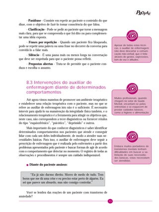 89
PPPPP EEEEEAAAAARRRRROOOOOFFFFF
- Paráfrase - Consiste em repetir ao paciente o conteúdo do que
disse, com o objetivo de fazê-lo tomar consciência do que falou.
- Clarificação - Pode-se pedir ao paciente que torne a mensagem
mais clara, para que se compreenda o que foi dito ou para complemen-
tar uma idéia exposta.
- Frases por repetição - Quando um paciente fica bloqueado,
pode-se repetir uma palavra ou uma frase no decorrer da conversa para
convidá-lo a falar mais.
- Silêncio - É uma pausa mais ou menos longa na conversação
que deve ser respeitada para que o paciente possa refletir.
- Propostas abertas - Trata-se de permitir que o paciente con-
duza e escolha o assunto.
8.3 Intervenções do auxiliar de
enfermagem diante de determinados
comportamentos
Até agora vimos maneiras de promover um ambiente terapêutico
e estabelecer uma relação terapêutica com o paciente, mas no que se
refere ao auxiliar de enfermagem isto não é o suficiente. É necessário
intervir para ajudá-lo na manutenção da integridade física também, e o
relacionamento terapêutico é a ferramenta para atingir os objetivos que,
neste caso, não correspondem a tecer diagnósticos ou fornecer rótulos
do tipo “esquizofrênico”, “psicótico”, “deprimido” e outros.
Mais importante do que conhecer diagnósticos é saber identificar
determinados comportamentos nos pacientes que atende e conseguir
lidar com cada um deles individualmente, de modo a atender suas ne-
cessidades básicas. Para isso, o auxiliar de enfermagem deve seguir a
prescrição de enfermagem que é realizada pelo enfermeiro a partir dos
problemas apresentados pelo paciente e buscar formas de agir de acordo
com o comportamento que detectar no momento. O registro de todas as
observações e procedimentos é sempre um cuidado indispensável.
! Diante do paciente ansioso:
“Eu já não durmo direito. Morro de medo de tudo. Tem
horas que me dá uma crise e eu preciso estar perto de alguém. Eu
sei que parece um absurdo, mas não consigo controlar.”
Você se lembra das reações de um paciente com transtorno de
ansiedade?
Apesar de todas estas técni-
cas, o auxiliar de enfermagem
não deve descartar a comuni-
cação não-verbal, que é feita
através de gestos, expressões,
tom de voz e atitudes.
Muitos profissionais, quando
chegam no setor de Saúde
Mental, encantam-se pelas
entrevistas e se esquecem de
prestar cuidados básicos,
como a higiene e alimentação.
Embora muitos portadores de
transtornos mentais tenham
dificuldades em buscar a sa-
tisfação de suas necessida-
des básicas, estas necessitam
ser atendidas.
 