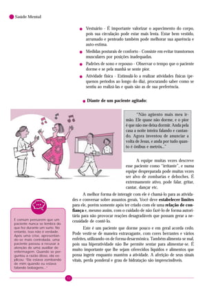 92
Saúde Mental
! Vestuário - É importante valorizar o aquecimento do corpo,
pois sua circulação pode estar mais lenta. Estar bem vestido,
arrumado e penteado também pode melhorar sua aparência e
auto-estima.
! Medidas posturais de conforto - Consiste em evitar transtornos
musculares por posições inadequadas.
! Padrões de sono e repouso - Observar o tempo que o paciente
dorme e se pela manhã se sente pior.
! Atividade física - Estimulá-lo a realizar atividades físicas (pe-
quenos períodos ao longo do dia), procurando saber como se
sentiu ao realizá-las e quais são as de sua preferência.
! Diante de um paciente agitado:
“Não agüento mais meu ir-
mão. Ele quase não dorme, e o pior
é que não me deixa dormir. Anda pela
casa a noite inteira falando e cantan-
do. Agora inventou de anunciar a
volta de Jesus, e anda por tudo quan-
to é ônibus e metrôs...”
A equipe muitas vezes descreve
esse paciente como “irritante”, e numa
equipe despreparada pode muitas vezes
ser alvo de zombarias e deboches. É
extremamente ativo, pode falar, gritar,
cantar, dançar etc.
A melhor forma de interagir com ele é chamá-lo para as ativida-
des e conversar sobre assuntos gerais. Você deve estabelecer limites
para ele, porém somente após ter criado com ele uma relação de con-
fiança e, mesmo assim, com o cuidado de não fazê-lo de forma autori-
tária para não provocar reações desagradáveis que possam gerar a ne-
cessidade de contê-lo.
Este é um paciente que dorme pouco e em geral acorda cedo.
Pode vestir-se de maneira extravagante, com cores berrantes e vários
enfeites, utilizando-os de forma desarmônica. Também alimenta-se mal,
pois sua hiperatividade não lhe permite sentar para alimentar-se. É
muito importante que lhe sejam oferecidos líquidos e alimentos que
possa ingerir enquanto mantém a atividade. A aferição de seus sinais
vitais, perda ponderal e grau de hidratação são imprescindíveis.
É comum pensarem que um
paciente nunca se lembra do
que fez durante um surto. No
entanto, isso não é verdade.
Após uma crise, apresentan-
do-se mais controlada, uma
paciente passou a recusar a
atenção de uma auxiliar de
enfermagem. Quando se per-
guntou a razão disso, ela ex-
plicou: “Ela estava zombando
de mim quando eu estava
falando bobagens...”
 