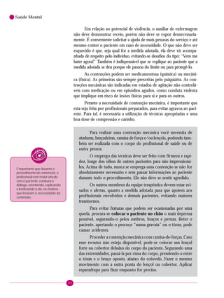 94
Saúde Mental
Em relação ao potencial de violência, o auxiliar de enfermagem
não deve demonstrar receio, porém não deve se expor desnecessaria-
mente. É conveniente solicitar a ajuda de mais pessoas do serviço e até
mesmo conter o paciente em caso de necessidade. O que não deve ser
esquecido é que, seja qual for a medida adotada, ela deve vir acompa-
nhada de respeito pelo indivíduo, evitando-se desafios do tipo: “Vem me
bater agora!” Também é indispensável que se explique ao paciente que a
medida adotada se deu porque ele passou do limite ou para protegê-lo.
As contenções podem ser medicamentosa (química) ou mecâni-
ca (física). As primeiras são sempre prescritas pelo psiquiatra. As con-
tenções mecânicas são indicadas em estados de agitação não controlá-
veis com medicação ou em episódios agudos, como conduta violenta
que implique em risco de lesões físicas para si e para os outros.
Perante a necessidade de contenção mecânica, é importante que
esta seja feita por profissionais preparados, para evitar agravos ao paci-
ente. Para tal, é necessária a utilização de técnicas apropriadas e uma
boa dose de compressão e carinho.
Para realizar uma contenção mecânica você necessita de
ataduras, braçadeiras, camisa de força e/ou lençóis, podendo tam-
bém ser realizada com o corpo do profissional de saúde ou de
outra pessoa.
O emprego das técnicas deve ser feito com firmeza e rapi-
dez, longe dos olhos de outros pacientes para não impressioná-
los. Acima de tudo, nunca se emprega uma contenção se não for
absolutamente necessário e sem passar informações ao paciente
durante todo o procedimento. Ele não deve se sentir agredido.
Os outros membros da equipe terapêutica devem estar avi-
sados e alertas, quanto a medida adotada para que apoiem aos
profissionais envolvidos e demais pacientes, evitando maiores
transtornos.
Para evitar fraturas que podem ser ocasionadas por uma
queda, procura-se colocar o paciente no chão o mais depressa
possível, segurando-o pelos ombros, braços e pernas. Reter o
paciente, apertando o pescoço “numa gravata” ou o tórax, pode
causar acidentes.
Proceder a contenção mecânica com camisa-de-forças. Caso
esse recurso não esteja disponível, pode-se colocar um lençol
forte ou cobertor debaixo do corpo do paciente. Segurando uma
das extremidades, passá-la por cima do corpo, prendendo-a entre
o tórax e o braço oposto, abaixo do cotovelo. Fazer o mesmo
movimento com a outra ponta do lençol ou cobertor. Aplicar
esparadrapo para fixar enquanto for preciso.
É importante que durante o
procedimento de contenção, o
profissional com maior vínculo
com o paciente, conduza o
diálogo, orientando, explicando
e lembrando a ele, os motivos
que levaram a necessidade da
contenção.
 