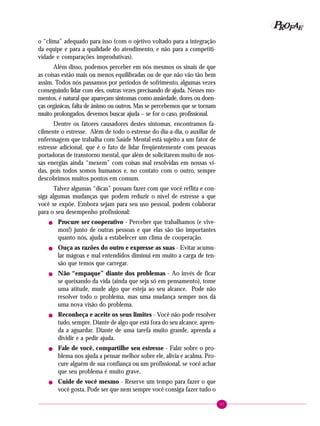 97
PPPPP EEEEEAAAAARRRRROOOOOFFFFF
o “clima” adequado para isso (com o ojetivo voltado para a integração
da equipe e para a qualidade do atendimento, e não para a competiti-
vidade e comparações improdutivas).
Além disso, podemos perceber em nós mesmos os sinais de que
as coisas estão mais ou menos equilibradas ou de que não vão tão bem
assim. Todos nós passamos por períodos de sofrimento, algumas vezes
conseguindo lidar com eles, outras vezes precisando de ajuda. Nesses mo-
mentos, é natural que apareçam sintomas como ansiedade, dores ou doen-
ças orgânicas, falta de ânimo ou outros. Mas se percebemos que se tornam
muito prolongados, devemos buscar ajuda – se for o caso, profissional.
Dentre os fatores causadores destes sintomas, encontramos fa-
cilmente o estresse. Além de todo o estresse do dia-a-dia, o auxiliar de
enfermagem que trabalha com Saúde Mental está sujeito a um fator de
estresse adicional, que é o fato de lidar freqüentemente com pessoas
portadoras de transtorno mental, que além de solicitarem muito de nos-
sas energias ainda “mexem” com coisas mal resolvidas em nossas vi-
das, pois todos somos humanos e, no contato com o outro, sempre
descobrimos muitos pontos em comum.
Talvez algumas “dicas” possam fazer com que você reflita e con-
siga algumas mudanças que podem reduzir o nível de estresse a que
você se expõe. Embora sejam para seu uso pessoal, podem colaborar
para o seu desempenho profissional:
! Procure ser cooperativo - Perceber que trabalhamos (e vive-
mos!) junto de outras pessoas e que elas são tão importantes
quanto nós, ajuda a estabelecer um clima de cooperação.
! Ouça as razões do outro e expresse as suas - Evitar acumu-
lar mágoas e mal entendidos diminui em muito a carga de ten-
são que temos que carregar.
! Não “empaque” diante dos problemas - Ao invés de ficar
se queixando da vida (ainda que seja só em pensamento), tome
uma atitude, mude algo que esteja ao seu alcance. Pode não
resolver todo o problema, mas uma mudança sempre nos dá
uma nova visão do problema.
! Reconheça e aceite os seus limites - Você não pode resolver
tudo, sempre. Diante de algo que está fora do seu alcance, apren-
da a aguardar. Diante de uma tarefa muito grande, aprenda a
dividir e a pedir ajuda.
! Fale de você, compartilhe seu estresse - Falar sobre o pro-
blema nos ajuda a pensar melhor sobre ele, alivia e acalma. Pro-
cure alguém de sua confiança ou um profissional, se você achar
que seu problema é muito grave.
! Cuide de você mesmo - Reserve um tempo para fazer o que
você gosta. Pode ser que nem sempre você consiga fazer tudo o
 