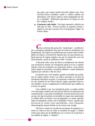 98
Saúde Mental
que gosta, mas sempre poderá descobrir alguma coisa. Faça
exercícios físicos (caminhar é grátis e é ótimo), melhore sua
alimentação, evite álcool, cigarros, meios inadequados de bai-
xar a ansiedade. Medicações psicoativas? Só depois de uma
boa avaliação médica.
! Comemore cada vitória - Não fique esperando o ideal de sua
vida para ser feliz. Procure perceber as pequenas vitórias e
alegrar-se com elas. Com isso você se dá pequenas “folgas” no
estresse diário.
11- EMERGÊNCIA PSIQUIÁTRICA
Com a abertura das portas dos “manicômios”, a tendência é
que a emergência psiquiátrica faça parte da rotina de atendimento em
hospital geral. Isto impõe aos profissionais que aí atuam maior sensibi-
lidade em relação à ocorrência de situações que em uma primeira ava-
liação parecem de origem orgânica, mas que na maioria das vezes são
desencadeadas a partir de problemas sociais e mentais.
A discussão sobre como são feitos os atendimentos dos clientes
com transtornos mentais nas emergências gerais leva-nos à seguinte
reflexão: serão eles resistentes aos transtornos clínicos, como trauma,
infarto agudo do miocárdio, cetoacidose diabética e outras disfunções
orgânicas que colocam a vida em risco?
Certamente que, estes usuários, quando acometidos por proble-
mas de origem mental, social e/ou clínica, procuram os serviços de
emergência específicos ou gerais. A recuperação, conforme a gravidade
do caso, depende de três fatores básicos: equipe capacitada, interven-
ção imediata e acesso à equipamentos/medicamentos que auxiliam na
reversão do quadro.
Uma realidade é que, nas emergências gerais, as equipes médica
e de enfermagem cuidam com reservas dos clientes com transtornos de
comportamento, o que pode ser justificado como decorrência dos anos
em que este tipo de paciente era atendido no espaço dos manicômios.
O cuidado deles era restrito à área da psiquiatria e as outras especiali-
dades só mantinham contato com os intitulados “loucos” quando estes
precisavam de exames mais especializados, como tomografia,
ultrassonografia, punção lombar ou até mesmo uma cirurgia.
Este breve contato era cercado por um aparato de segurança, e o
medo era visível na face de todos os membros da equipe. A melhor
notícia para todos que ali trabalhavam era o retorno de tal paciente à
sua unidade de origem: o “hospício”.
 