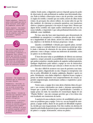 100
Saúde Mental
culados. Sendo assim, o diagnóstico precoce depende apenas do poder
de observação de cada profissional ao analisar uma determinada situa-
ção. Pode-se definir a observação como o ato de perceber, com todos
os órgãos do sentido, o mundo que nos rodeia, através do olhar atento
(visão), da percepção dos odores (olfato), do escutar além do que foi
dito (audição), do relacionar as sensações gustativas com transtornos
clínicos e psíquicos (gustação) e da reação ao toque (tato). Mesmo que
alguns destes sentidos não sejam usados rotineiramente por nós em
nosso trabalho, o importante é que cada profissional desenvolva a sen-
sibilidade como habilidade.
Por isso, uma das fases mais importantes para demonstração da
sensibilidade na emergência é a avaliação primária, que deve conside-
rar a singularidade de cada cliente, através da coleta de dados subjeti-
vos, objetivos e da história de doenças pregressas e atuais.
Quando a sensibilidade é deixada para segundo plano, normal-
mente a equipe se confunde diante de um transtorno mental que simu-
le sinais e sintomas de obstrução de vias aéreas, insuficiência cardio-
pulmonar, coma e choque, comuns nas síndromes de ansiedade, como
no pânico ou na dissociação.
É bom descartar todas as possibilidades de falência nos sistemas
orgânicos, sempre pensando na possibilidade dos transtornos mentais
que podem somatizar e simular quadros de angústia cardiorrespiratória.
Qualquer displicência pode induzir a equipe ao erro de desenvolver
procedimentos desnecessários que colocam o cliente em risco de vida.
Isto não é difícil de acontecer nos casos de pacientes com trans-
tornos do pânico, diagnosticado ou não. Chegam às emergências com
dor no peito, dificuldade de respirar, palpitação, dispnéia e aperto no
peito. Inicialmente, estes dados subjetivos e objetivos levam a equipe a
pensar em déficit respiratório com comprometimento do coração, su-
gerindo oxigenioterapia, monitorização cardíaca e respiratória e possí-
vel entubação.
Nestes casos, a equipe deve estar alerta à história clínica do paci-
ente e aos eventos relacionados aos sinais e sintomas apresentados.
Sempre que o poder de observação é superficializado e metódico, a
equipe pensa em tudo, faz manobras de ressuscitação dignas de um
“Plantão Médico”, mas não consegue perceber que o foco desta crise
está localizado nos transtornos da mente.
A ausência de uma avaliação correta e de sensibilidade pode acar-
retar em problemas para a equipe. Certa vez, em um hospital de emer-
gência, a equipe médica, diante de um quadro de dificuldade respirató-
ria, decidiu por uma traqueostomia. Este fato resultou em abertura de
inquérito pela família da paciente já que a mesma apresentava a síndrome
do pânico e a equipe, ironicamente, entrou em pânico.
Dados subjetivos - Dizem res-
peito a tudo aquilo que não se
pode mensurar, como angús-
tia, palpitação, astenia, dor...
Dados objetivos - São dados
observáveis e mensuráveis,
tais como: sinais vitais, satura-
ção de oxigênio, sudorese,
ansiedade e agitação
psicomotora.
Não estamos aqui dizendo
que nestes casos deve-se
desconsiderar a dispnéia e a
taquipnéia. Mas convém
alertar que somente as mano-
bras de reanimação previstas
nos protocolos nem sempre
dão conta da complexidade
dos casos desencadeados a
partir de disfunções mentais.
Somatizar – Diz respeito aos
sintomas que se evidenciam
no corpo. Atenção.
Displicência – Descuido, ou
mesmo desleixo nas manei-
ras, no vestir, no proceder;
descaso, desmazelo, negli-
gência.
Plantão Médico - Seriado de
televisão que reproduz o aten-
dimento agitado de uma
grande emergência.
Traqueostomia – É um proce-
dimento de emergência e
consiste na abertura cirúrgica
da traquéia para facilitar/
permitir a entrada de ar para
os pulmões quando o pacien-
te apresenta dificuldade res-
piratória.
 