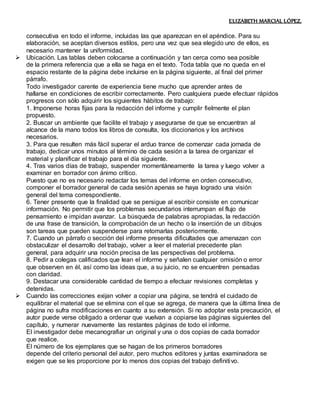 ELIZABETH MARCIAL LÓPEZ.
consecutiva en todo el informe, incluidas las que aparezcan en el apéndice. Para su
elaboración, se aceptan diversos estilos, pero una vez que sea elegido uno de ellos, es
necesario mantener la uniformidad.
 Ubicación. Las tablas deben colocarse a continuación y tan cerca como sea posible
de la primera referencia que a ella se haga en el texto. Toda tabla que no queda en el
espacio restante de la página debe incluirse en la página siguiente, al final del primer
párrafo.
Todo investigador carente de experiencia tiene mucho que aprender antes de
hallarse en condiciones de escribir correctamente. Pero cualquiera puede efectuar rápidos
progresos con sólo adquirir los siguientes hábitos de trabajo:
1. Imponerse horas fijas para la redacción del informe y cumplir fielmente el plan
propuesto.
2. Buscar un ambiente que facilite el trabajo y asegurarse de que se encuentran al
alcance de la mano todos los libros de consulta, los diccionarios y los archivos
necesarios.
3. Para que resulten más fácil superar el arduo trance de comenzar cada jornada de
trabajo, dedicar unos minutos al término de cada sesión a la tarea de organizar el
material y planificar el trabajo para el día siguiente.
4. Tras varios días de trabajo, suspender momentáneamente la tarea y luego volver a
examinar en borrador con ánimo crítico.
Puesto que no es necesario redactar los temas del informe en orden consecutivo,
componer el borrador general de cada sesión apenas se haya logrado una visión
general del tema correspondiente.
6. Tener presente que la finalidad que se persigue al escribir consiste en comunicar
información. No permitir que los problemas secundarios interrumpan el flujo de
pensamiento e impidan avanzar. La búsqueda de palabras apropiadas, la redacción
de una frase de transición, la comprobación de un hecho o la inserción de un dibujos
son tareas que pueden suspenderse para retomarlas posteriormente.
7. Cuando un párrafo o sección del informe presenta dificultades que amenazan con
obstaculizar el desarrollo del trabajo, volver a leer el material precedente plan
general, para adquirir una noción precisa de las perspectivas del problema.
8. Pedir a colegas calificados que lean el informe y señalen cualquier omisión o error
que observen en él, así como las ideas que, a su juicio, no se encuentren pensadas
con claridad.
9. Destacar una considerable cantidad de tiempo a efectuar revisiones completas y
detenidas.
 Cuando las correcciones exijan volver a copiar una página, se tendrá el cuidado de
equilibrar el material que se elimina con el que se agrega, de manera que la última línea de
página no sufra modificaciones en cuanto a su extensión. Si no adoptar esta precaución, el
autor puede verse obligado a ordenar que vuelvan a copiarse las páginas siguientes del
capítulo, y numerar nuevamente las restantes páginas de todo el informe.
El investigador debe mecanografiar un original y una o dos copias de cada borrador
que realice.
El número de los ejemplares que se hagan de los primeros borradores
depende del criterio personal del autor, pero muchos editores y juntas examinadora se
exigen que se les proporcione por lo menos dos copias del trabajo definitivo.
 