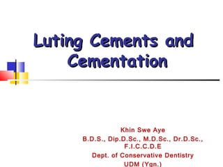 Luting Cements andLuting Cements and
CementationCementation
Khin Swe Aye
B.D.S., Dip.D.Sc., M.D.Sc., Dr.D.Sc.,
F.I.C.C.D.E
Dept. of Conservative Dentistry
UDM (Ygn.)
 
