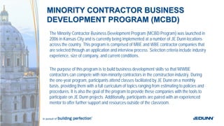 MINORITY CONTRACTOR BUSINESSMINORITY CONTRACTOR BUSINESS
DEVELOPMENT PROGRAM (MCBD)DEVELOPMENT PROGRAM (MCBD)
The Minority Contractor Business Development Program (MCBD Program) was launched in
2006 in Kansas City and is currently being implemented at a number of JE Dunn locations
across the country. This program is comprised of MBE and WBE contractor companies that
are selected through an application and interview process. Selection criteria include industry
experience, size of company, and current conditions.
The purpose of this program is to build business development skills so that M/WBE
contractors can compete with non-minority contractors in the construction industry. During
the one-year program, participants attend classes facilitated by JE Dunn on a monthly
basis, providing them with a full curriculum of topics ranging from estimating to policies and
procedures. It is also the goal of the program to provide these companies with the tools to
participate on JE Dunn projects. Additionally, participants are paired with an experienced
mentor to offer further support and resources outside of the classroom.
 