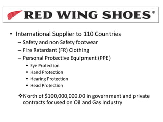 • International Supplier to 110 Countries
– Safety and non Safety footwear
– Fire Retardant (FR) Clothing
– Personal Protective Equipment (PPE)
• Eye Protection
• Hand Protection
• Hearing Protection
• Head Protection
vNorth of $100,000,000.00 in government and private
contracts focused on Oil and Gas Industry
 