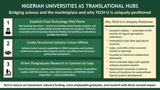 NIGERIAN UNIVERSITIES AS TRANSLATIONAL HUBS
Bridging science and the marketplace and why TECH-U is uniquely positioned
1 Establish Food Technology Pilot Plants
Not teaching labs alone — shared-use facilities where faculty, students, and
industry partners collaboratively develop and test new products. TETFund's
Innovation and Entrepreneurship Hub initiative (18 beneficiary institutions)
provides the vehicle.
2 Create Structured Industry Liaison Offices
Actively market research capabilities to FMCG companies and facilitate
collaborative projects. Move beyond reactive consulting toward proactive
partnership development.
3 Orient Postgraduate Research to Commercial Gaps
Focus PG projects on: optimal processing parameters, consumer acceptability
studies, shelf-life extension, value chain economics, and NAFDAC dossier
preparation — not just publications.
Why TECH-U Is Uniquely Positioned
• Located in Ibadan — proximate to IITA
(world's #1 legume germplasm
institution)
• Embedded in Oyo State agricultural
economy
• Large, accessible urban consumer
market on doorstep
• Founded on industrial collaboration
philosophy
• Tech-U mandate aligns with applied,
industry-oriented research
• Opportunity to become a national
Centre of Excellence for underutilized
legume product development
Tech-U returns on investment: industry funding, more employable graduates, and research with direct societal impact.
 
