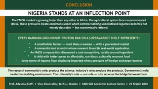 CONCLUSION
NIGERIA STANDS AT AN INFLECTION POINT
The FMCG market is growing faster than any other in Africa. The agricultural system faces unprecedented
stress. These pressures create conditions under which commercializing underutilized legumes becomes not
merely desirable — but economically rational.
EVERY BAMBARA GROUNDNUT PROTEIN BAR ON A SUPERMARKET SHELF REPRESENTS:
• A smallholder farmer — most likely a woman — with a guaranteed market
• A university food scientist whose research found its real-world application
• An FMCG company that discovered a cost-competitive, locally sourced ingredient
• A child with better access to affordable, nutritious, culturally resonant food
• Every tonne of legume flour displacing imported wheat: pressure off foreign exchange reserves
The research community's role: produce the science. Industry's role: produce the products. Government's role:
create the enabling environment. The University's role — our role — is to serve as the bridge between them.
Prof. Adesola AJAYI • Vice-Chancellor, Tech-U, Ibadan • 34th SUL Academic Lecture Series • 25 March 2026
 
