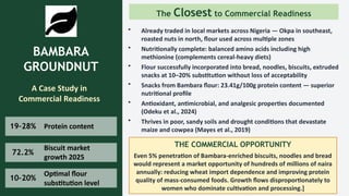 BAMBARA
GROUNDNUT
A Case Study in
Commercial Readiness
19–28% Protein content
72.2%
Biscuit market
growth 2025
10–20%
Optimal flour
substitution level
The Closest to Commercial Readiness
• Already traded in local markets across Nigeria — Okpa in southeast,
roasted nuts in north, flour used across multiple zones
• Nutritionally complete: balanced amino acids including high
methionine (complements cereal-heavy diets)
• Flour successfully incorporated into bread, noodles, biscuits, extruded
snacks at 10–20% substitution without loss of acceptability
• Snacks from Bambara flour: 23.41g/100g protein content — superior
nutritional profile
• Antioxidant, antimicrobial, and analgesic properties documented
(Odeku et al., 2024)
• Thrives in poor, sandy soils and drought conditions that devastate
maize and cowpea (Mayes et al., 2019)
THE COMMERCIAL OPPORTUNITY
Even 5% penetration of Bambara-enriched biscuits, noodles and bread
would represent a market opportunity of hundreds of millions of naira
annually: reducing wheat import dependence and improving protein
quality of mass-consumed foods. Growth flows disproportionately to
women who dominate cultivation and processing.]
 