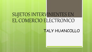 SUJETOS INTERVINIENTES EN 
EL COMERCIO ELECTRONICO 
TALY HUANCOLLO 
 