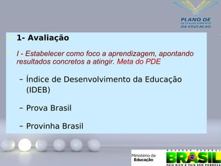 • 1- Avaliação
• I - Estabelecer como foco a aprendizagem, apontando
resultados concretos a atingir. Meta do PDE
– Índice de Desenvolvimento da Educação
(IDEB)
– Prova Brasil
– Provinha Brasil
 