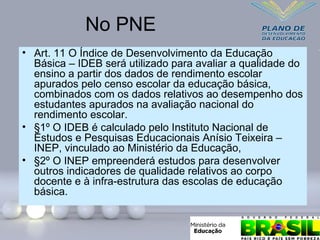 No PNE
• Art. 11 O Índice de Desenvolvimento da Educação
Básica – IDEB será utilizado para avaliar a qualidade do
ensino a partir dos dados de rendimento escolar
apurados pelo censo escolar da educação básica,
combinados com os dados relativos ao desempenho dos
estudantes apurados na avaliação nacional do
rendimento escolar.
• §1º O IDEB é calculado pelo Instituto Nacional de
Estudos e Pesquisas Educacionais Anísio Teixeira –
INEP, vinculado ao Ministério da Educação,
• §2º O INEP empreenderá estudos para desenvolver
outros indicadores de qualidade relativos ao corpo
docente e à infra-estrutura das escolas de educação
básica.
 