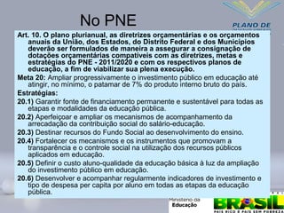 No PNE
Art. 10. O plano plurianual, as diretrizes orçamentárias e os orçamentos
anuais da União, dos Estados, do Distrito Federal e dos Municípios
deverão ser formulados de maneira a assegurar a consignação de
dotações orçamentárias compatíveis com as diretrizes, metas e
estratégias do PNE - 2011/2020 e com os respectivos planos de
educação, a fim de viabilizar sua plena execução.
Meta 20: Ampliar progressivamente o investimento público em educação até
atingir, no mínimo, o patamar de 7% do produto interno bruto do país.
Estratégias:
20.1) Garantir fonte de financiamento permanente e sustentável para todas as
etapas e modalidades da educação pública.
20.2) Aperfeiçoar e ampliar os mecanismos de acompanhamento da
arrecadação da contribuição social do salário-educação.
20.3) Destinar recursos do Fundo Social ao desenvolvimento do ensino.
20.4) Fortalecer os mecanismos e os instrumentos que promovam a
transparência e o controle social na utilização dos recursos públicos
aplicados em educação.
20.5) Definir o custo aluno-qualidade da educação básica à luz da ampliação
do investimento público em educação.
20.6) Desenvolver e acompanhar regularmente indicadores de investimento e
tipo de despesa per capita por aluno em todas as etapas da educação
pública.
 