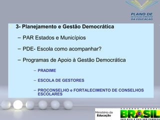 • 3- Planejamento e Gestão Democrática
– PAR Estados e Municípios
– PDE- Escola como acompanhar?
– Programas de Apoio à Gestão Democrática
– PRADIME
– ESCOLA DE GESTORES
– PROCONSELHO e FORTALECIMENTO DE CONSELHOS
ESCOLARES
 