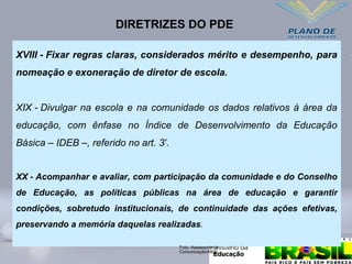 XVIII - Fixar regras claras, considerados mérito e desempenho, para
nomeação e exoneração de diretor de escola.
XIX - Divulgar na escola e na comunidade os dados relativos à área da
educação, com ênfase no Índice de Desenvolvimento da Educação
Básica – IDEB –, referido no art. 3º
.
XX - Acompanhar e avaliar, com participação da comunidade e do Conselho
de Educação, as políticas públicas na área de educação e garantir
condições, sobretudo institucionais, de continuidade das ações efetivas,
preservando a memória daquelas realizadas.
DIRETRIZES DO PDE
Foto: Assessoria de
Comunicação/MEC
 