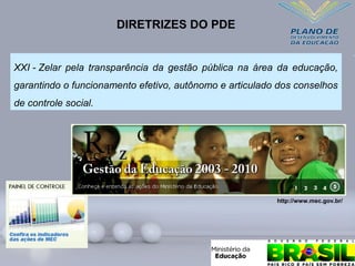 XXI - Zelar pela transparência da gestão pública na área da educação,
garantindo o funcionamento efetivo, autônomo e articulado dos conselhos
de controle social.
DIRETRIZES DO PDE
http://www.mec.gov.br/
 