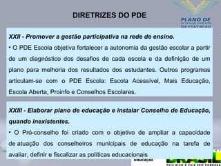 XXII - Promover a gestão participativa na rede de ensino.
• O PDE Escola objetiva fortalecer a autonomia da gestão escolar a partir
de um diagnóstico dos desafios de cada escola e da definição de um
plano para melhoria dos resultados dos estudantes. Outros programas
articulam-se com o PDE Escola: Escola Acessível, Mais Educação,
Escola Aberta, Proinfo e Conselhos Escolares.
DIRETRIZES DO PDE
XXIII - Elaborar plano de educação e instalar Conselho de Educação,
quando inexistentes.
• O Pró-conselho foi criado com o objetivo de ampliar a capacidade
de atuação dos conselheiros municipais de educação na tarefa de
avaliar, definir e fiscalizar as políticas educacionais
 
