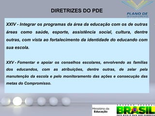 XXIV - Integrar os programas da área da educação com os de outras
áreas como saúde, esporte, assistência social, cultura, dentre
outras, com vista ao fortalecimento da identidade do educando com
sua escola.
XXV - Fomentar e apoiar os conselhos escolares, envolvendo as famílias
dos educandos, com as atribuições, dentre outras, de zelar pela
manutenção da escola e pelo monitoramento das ações e consecução das
metas do Compromisso.
DIRETRIZES DO PDE
 