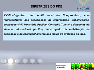 XXVIII - Organizar um comitê local do Compromisso, com
representantes das associações de empresários, trabalhadores,
sociedade civil, Ministério Público, Conselho Tutelar e dirigentes do
sistema educacional público, encarregado da mobilização da
sociedade e do acompanhamento das metas de evolução do Ideb.
DIRETRIZES DO PDE
 