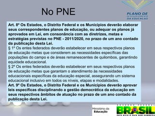 Art. 8º Os Estados, o Distrito Federal e os Municípios deverão elaborar
seus correspondentes planos de educação, ou adequar os planos já
aprovados em Lei, em consonância com as diretrizes, metas e
estratégias previstas no PNE - 2011/2020, no prazo de um ano contado
da publicação desta Lei.
§ 1º Os entes federados deverão estabelecer em seus respectivos planos
de educação metas que considerem as necessidades específicas das
populações do campo e de áreas remanescentes de quilombos, garantindo
equidade educacional.
§ 2º Os entes federados deverão estabelecer em seus respectivos planos
de educação metas que garantam o atendimento às necessidades
educacionais específicas da educação especial, assegurando um sistema
educacional inclusivo em todos os níveis, etapas e modalidades.
Art. 9º Os Estados, o Distrito Federal e os Municípios deverão aprovar
leis específicas disciplinando a gestão democrática da educação em
seus respectivos âmbitos de atuação no prazo de um ano contado da
publicação desta Lei.
No PNE
 