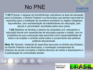 7.18) Priorizar o repasse de transferências voluntárias na área da educação
para os Estados, o Distrito Federal e os Municípios que tenham aprovado lei
específica para a instalação de conselhos escolares ou órgãos colegiados
equivalentes, com representação de trabalhadores em educação, pais
alunos e comunidade, escolhidos pelos seus pares.
7.20) Mobilizar as famílias e setores da sociedade civil, articulando a
educação formal com experiências de educação popular e cidadã, com os
propósitos de que a educação seja assumida como responsabilidade de
todos e de ampliar o controle social sobre o cumprimento das políticas
públicas educacionais.
Meta 19: Garantir, mediante lei específica aprovada no âmbito dos Estados,
do Distrito Federal e dos Municípios, a nomeação comissionada de
diretores de escola vinculada a critérios técnicos de mérito e desempenho e
à participação da comunidade escolar.
.
No PNE
 
