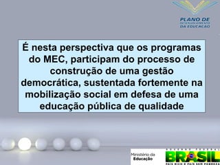É nesta perspectiva que os programas
do MEC, participam do processo de
construção de uma gestão
democrática, sustentada fortemente na
mobilização social em defesa de uma
educação pública de qualidade
 