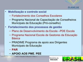 • Mobilização e controle social
– Fortalecimento dos Conselhos Escolares
– Programa Nacional de Capacitação de Conselheiros
Municipais de Educação (Pró-conselho)
• Fortalecimento dos processos de gestão
– Plano de Desenvolvimento da Escola –PDE Escola
– Programa Nacional Escola de Gestores da Educação
Básica
– PRADIME Programa de apoio aos Dirigentes
Municipais de Educação
– PAR
– APOIO AOS PME. PEE
 