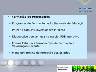 • 4- Formação de Professores
– Programas de Formação de Profissionais da Educação
– Parceria com as Universidades Públicas
– Diagnóstico que começa na escola: PDE interativo
– Foruns Estaduais Permanentes de Formação e
Valorização Docente
– Plano estratégico de formação dos Estados
 
